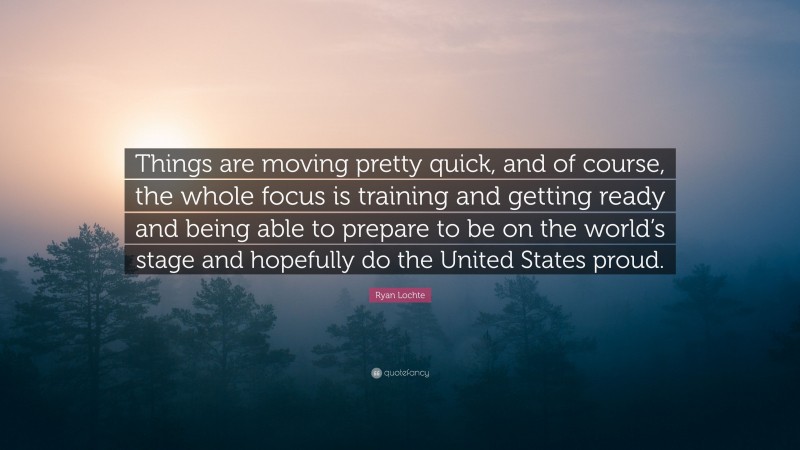 Ryan Lochte Quote: “Things are moving pretty quick, and of course, the whole focus is training and getting ready and being able to prepare to be on the world’s stage and hopefully do the United States proud.”