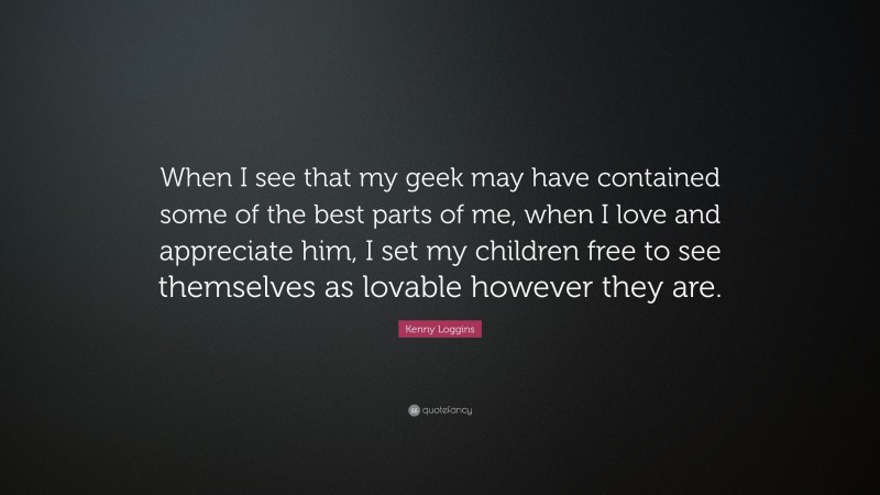 Kenny Loggins Quote: “When I see that my geek may have contained some of the best parts of me, when I love and appreciate him, I set my children free to see themselves as lovable however they are.”