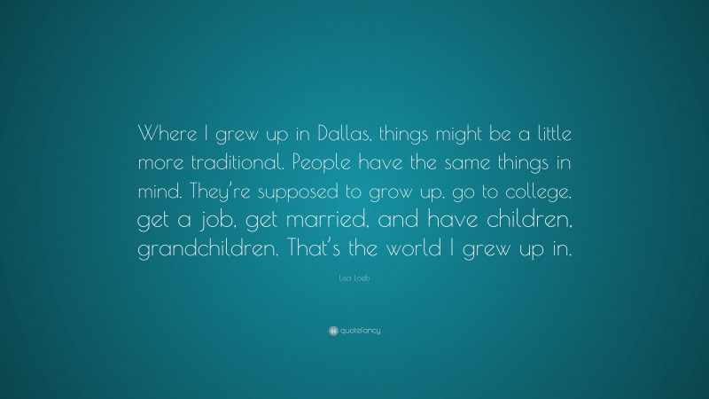 Lisa Loeb Quote: “Where I grew up in Dallas, things might be a little more traditional. People have the same things in mind. They’re supposed to grow up, go to college, get a job, get married, and have children, grandchildren. That’s the world I grew up in.”