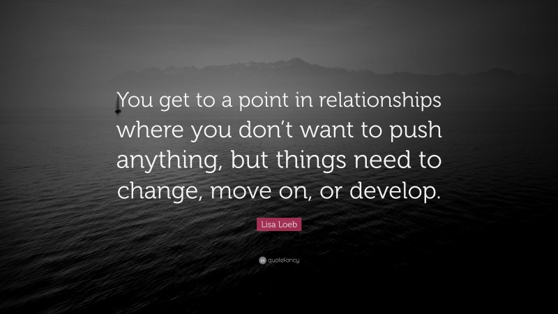 Lisa Loeb Quote: “You get to a point in relationships where you don’t want to push anything, but things need to change, move on, or develop.”
