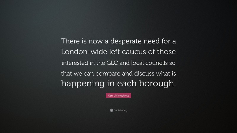 Ken Livingstone Quote: “There is now a desperate need for a London-wide left caucus of those interested in the GLC and local councils so that we can compare and discuss what is happening in each borough.”