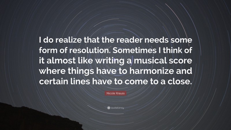 Nicole Krauss Quote: “I do realize that the reader needs some form of resolution. Sometimes I think of it almost like writing a musical score where things have to harmonize and certain lines have to come to a close.”