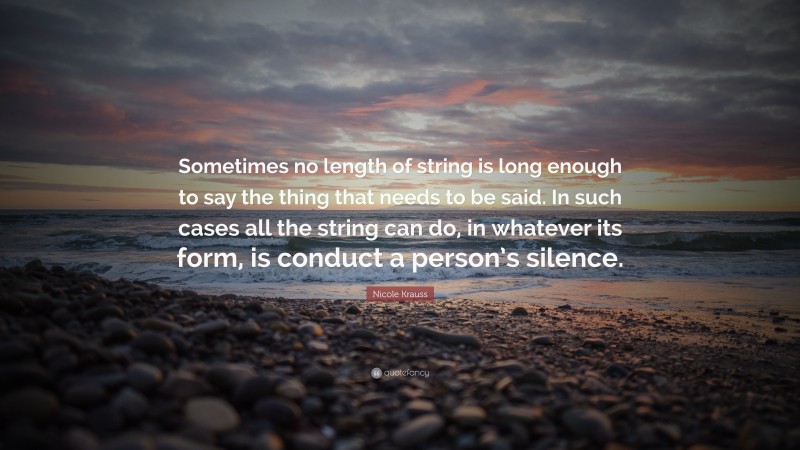 Nicole Krauss Quote: “Sometimes no length of string is long enough to say the thing that needs to be said. In such cases all the string can do, in whatever its form, is conduct a person’s silence.”