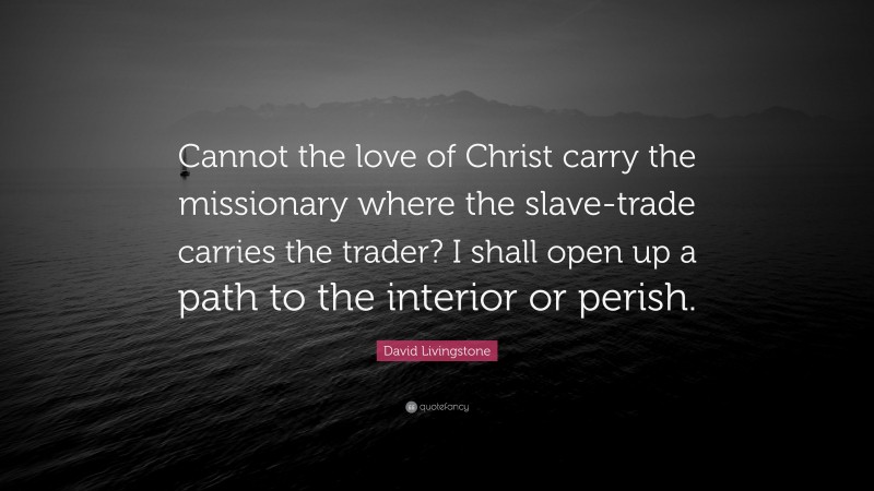 David Livingstone Quote: “Cannot the love of Christ carry the missionary where the slave-trade carries the trader? I shall open up a path to the interior or perish.”