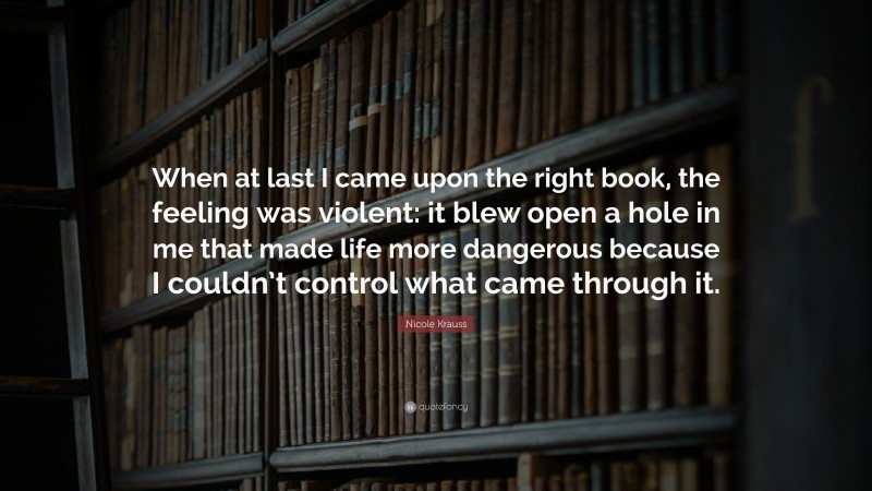 Nicole Krauss Quote: “When at last I came upon the right book, the feeling was violent: it blew open a hole in me that made life more dangerous because I couldn’t control what came through it.”