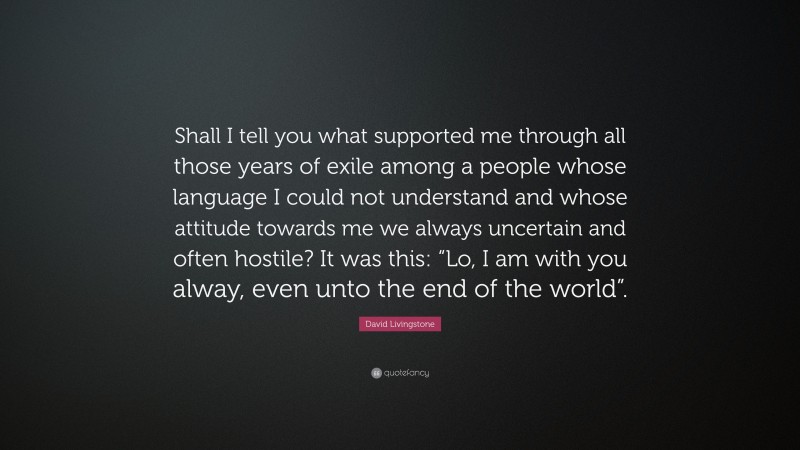 David Livingstone Quote: “Shall I tell you what supported me through all those years of exile among a people whose language I could not understand and whose attitude towards me we always uncertain and often hostile? It was this: “Lo, I am with you alway, even unto the end of the world”.”
