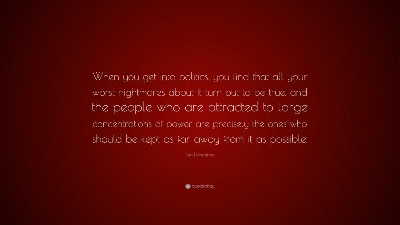 Ken Livingstone Quote: “When you get into politics, you find that all your worst nightmares about it turn out to be true, and the people who are attracted to large concentrations of power are precisely the ones who should be kept as far away from it as possible.”