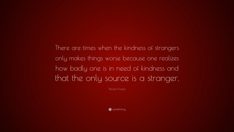 Nicole Krauss Quote: “There are times when the kindness of strangers only makes things worse because one realizes how badly one is in need of kindness and that the only source is a stranger.”