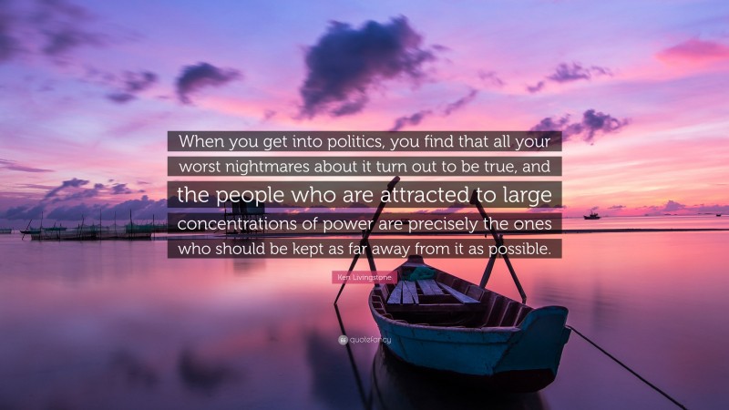 Ken Livingstone Quote: “When you get into politics, you find that all your worst nightmares about it turn out to be true, and the people who are attracted to large concentrations of power are precisely the ones who should be kept as far away from it as possible.”