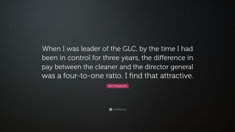 Ken Livingstone Quote: “When I was leader of the GLC, by the time I had been in control for three years, the difference in pay between the cleaner and the director general was a four-to-one ratio. I find that attractive.”