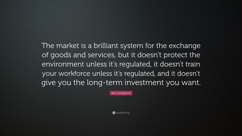 Ken Livingstone Quote: “The market is a brilliant system for the exchange of goods and services, but it doesn’t protect the environment unless it’s regulated, it doesn’t train your workforce unless it’s regulated, and it doesn’t give you the long-term investment you want.”