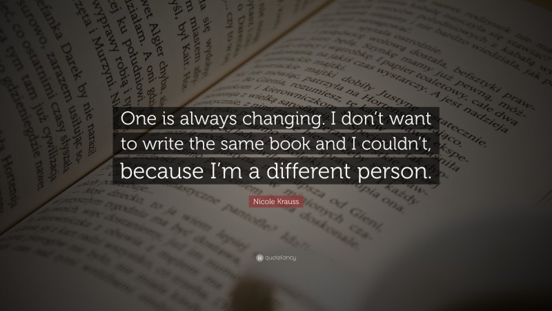 Nicole Krauss Quote: “One is always changing. I don’t want to write the same book and I couldn’t, because I’m a different person.”