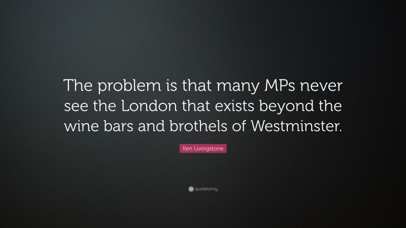 Ken Livingstone Quote: “The problem is that many MPs never see the London that exists beyond the wine bars and brothels of Westminster.”