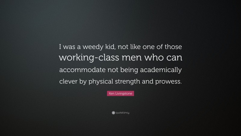 Ken Livingstone Quote: “I was a weedy kid, not like one of those working-class men who can accommodate not being academically clever by physical strength and prowess.”
