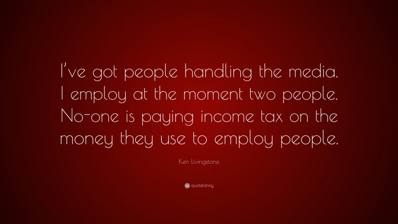 Ken Livingstone Quote: “I’ve got people handling the media. I employ at the moment two people. No-one is paying income tax on the money they use to employ people.”