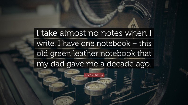 Nicole Krauss Quote: “I take almost no notes when I write. I have one notebook – this old green leather notebook that my dad gave me a decade ago.”