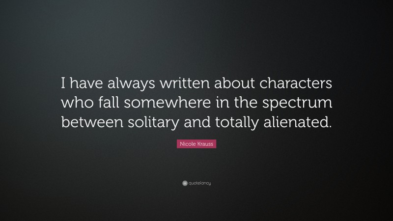 Nicole Krauss Quote: “I have always written about characters who fall somewhere in the spectrum between solitary and totally alienated.”