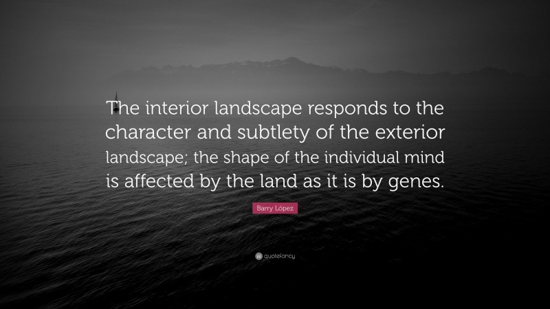 Barry López Quote: “The interior landscape responds to the character and subtlety of the exterior landscape; the shape of the individual mind is affected by the land as it is by genes.”