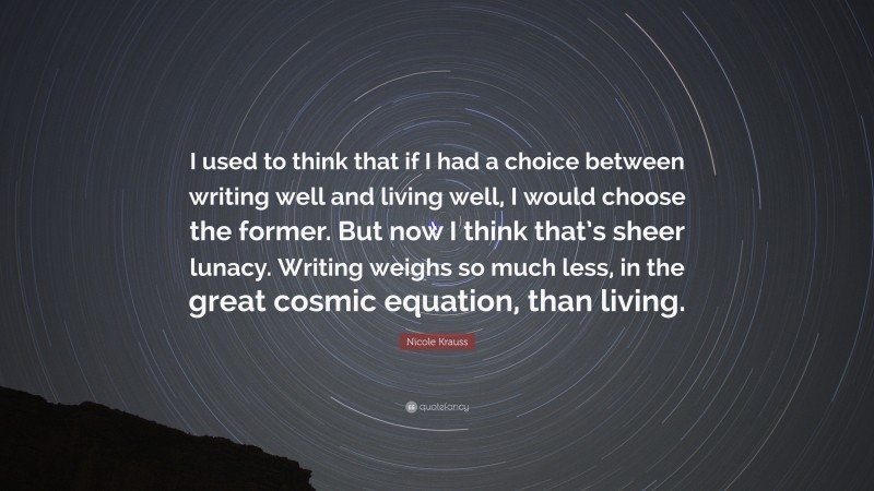 Nicole Krauss Quote: “I used to think that if I had a choice between writing well and living well, I would choose the former. But now I think that’s sheer lunacy. Writing weighs so much less, in the great cosmic equation, than living.”