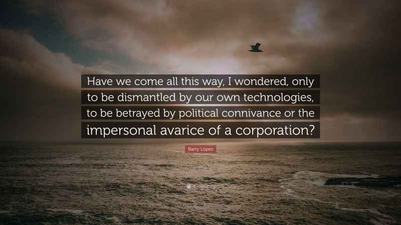 Barry López Quote: “Have we come all this way, I wondered, only to be dismantled by our own technologies, to be betrayed by political connivance or the impersonal avarice of a corporation?”