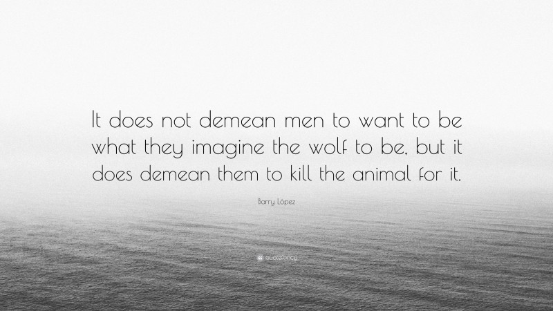 Barry López Quote: “It does not demean men to want to be what they imagine the wolf to be, but it does demean them to kill the animal for it.”