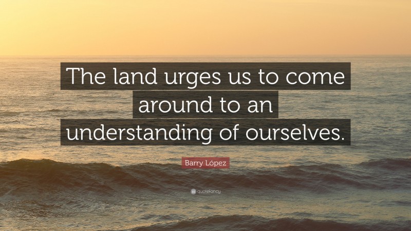 Barry López Quote: “The land urges us to come around to an understanding of ourselves.”