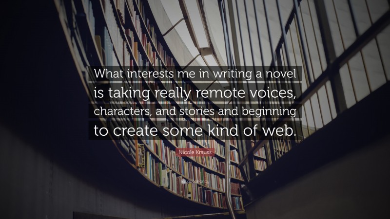 Nicole Krauss Quote: “What interests me in writing a novel is taking really remote voices, characters, and stories and beginning to create some kind of web.”