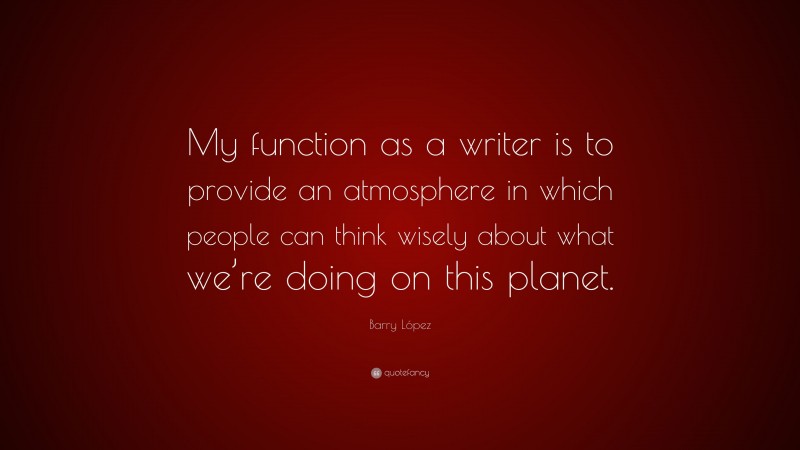 Barry López Quote: “My function as a writer is to provide an atmosphere in which people can think wisely about what we’re doing on this planet.”