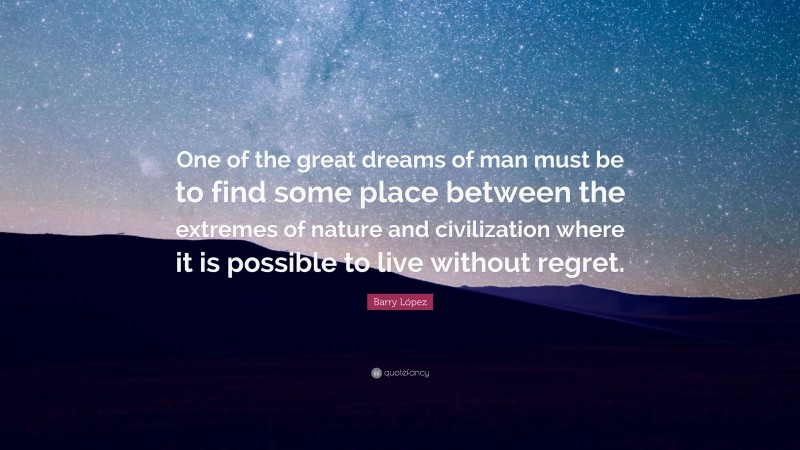 Barry López Quote: “One of the great dreams of man must be to find some place between the extremes of nature and civilization where it is possible to live without regret.”
