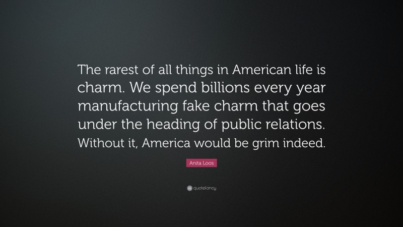 Anita Loos Quote: “The rarest of all things in American life is charm. We spend billions every year manufacturing fake charm that goes under the heading of public relations. Without it, America would be grim indeed.”