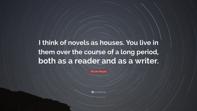Nicole Krauss Quote: “I think of novels as houses. You live in them over the course of a long period, both as a reader and as a writer.”