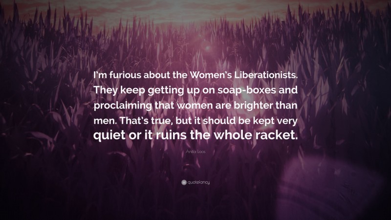 Anita Loos Quote: “I’m furious about the Women’s Liberationists. They keep getting up on soap-boxes and proclaiming that women are brighter than men. That’s true, but it should be kept very quiet or it ruins the whole racket.”