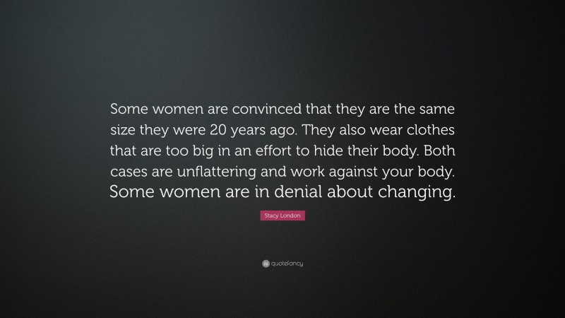 Stacy London Quote: “Some women are convinced that they are the same size they were 20 years ago. They also wear clothes that are too big in an effort to hide their body. Both cases are unflattering and work against your body. Some women are in denial about changing.”