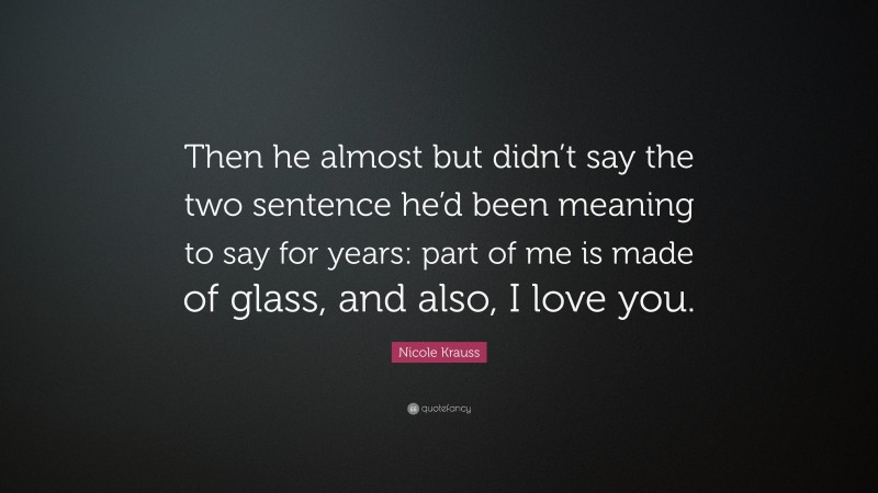 Nicole Krauss Quote: “Then he almost but didn’t say the two sentence he’d been meaning to say for years: part of me is made of glass, and also, I love you.”