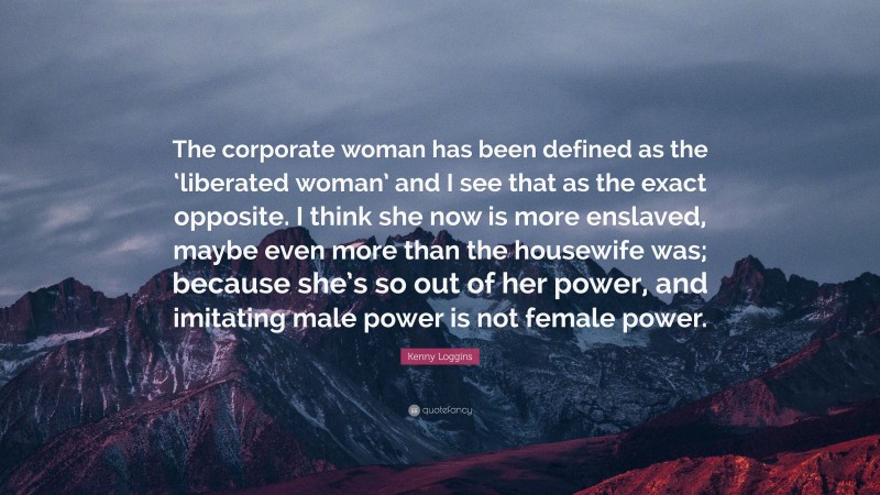 Kenny Loggins Quote: “The corporate woman has been defined as the ‘liberated woman’ and I see that as the exact opposite. I think she now is more enslaved, maybe even more than the housewife was; because she’s so out of her power, and imitating male power is not female power.”