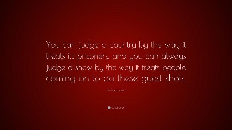 Donal Logue Quote: “You can judge a country by the way it treats its prisoners, and you can always judge a show by the way it treats people coming on to do these guest shots.”