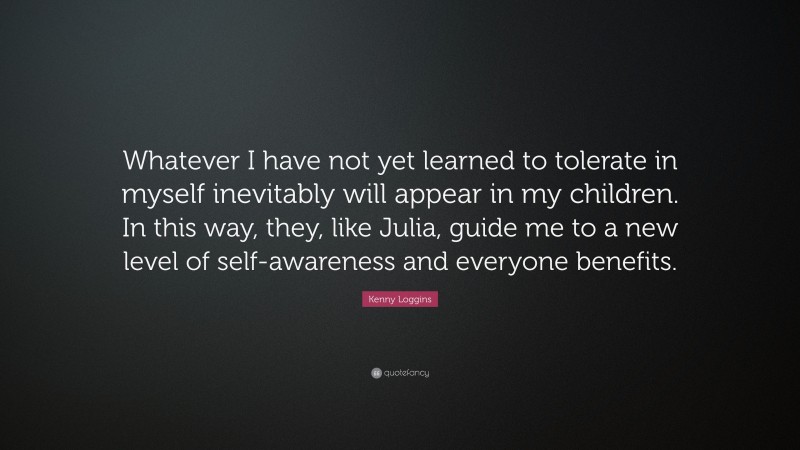 Kenny Loggins Quote: “Whatever I have not yet learned to tolerate in myself inevitably will appear in my children. In this way, they, like Julia, guide me to a new level of self-awareness and everyone benefits.”