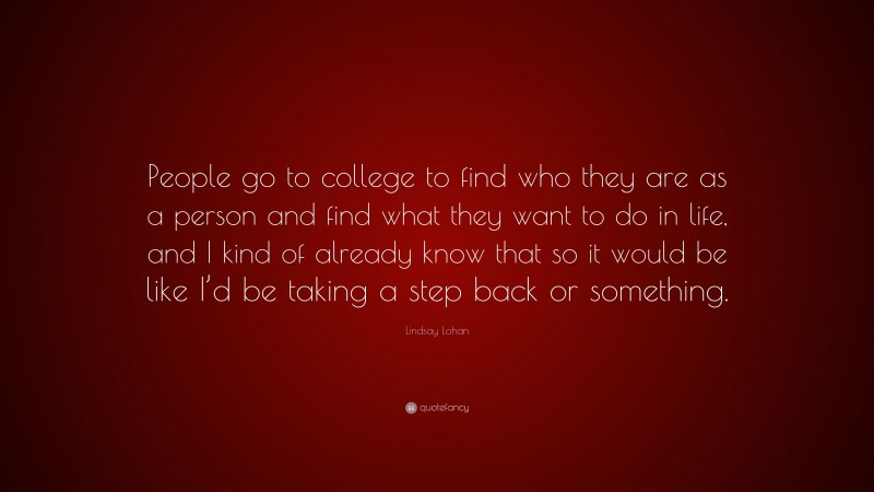 Lindsay Lohan Quote: “People go to college to find who they are as a person and find what they want to do in life, and I kind of already know that so it would be like I’d be taking a step back or something.”