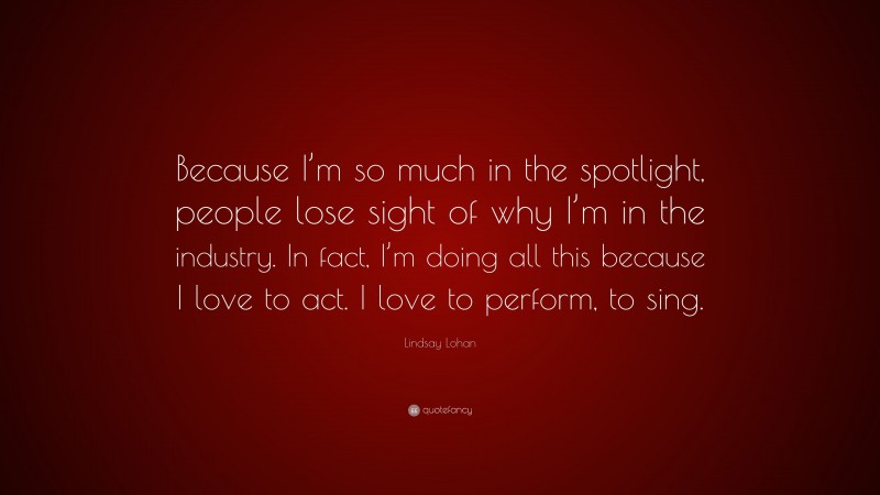 Lindsay Lohan Quote: “Because I’m so much in the spotlight, people lose sight of why I’m in the industry. In fact, I’m doing all this because I love to act. I love to perform, to sing.”