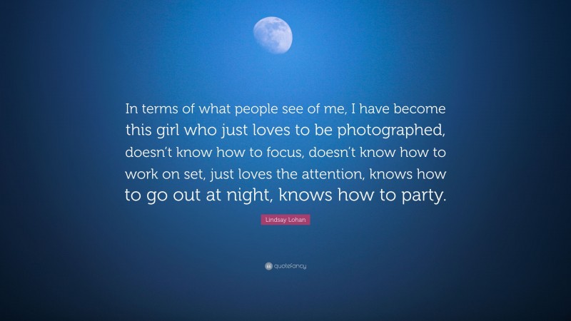 Lindsay Lohan Quote: “In terms of what people see of me, I have become this girl who just loves to be photographed, doesn’t know how to focus, doesn’t know how to work on set, just loves the attention, knows how to go out at night, knows how to party.”