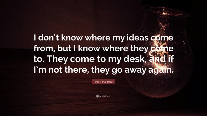 Philip Pullman Quote: “I don’t know where my ideas come from, but I know where they come to. They come to my desk, and if I’m not there, they go away again.”