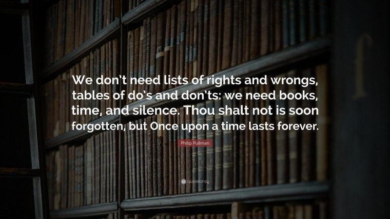 Philip Pullman Quote: “We don’t need lists of rights and wrongs, tables of do’s and don’ts: we need books, time, and silence. Thou shalt not is soon forgotten, but Once upon a time lasts forever.”