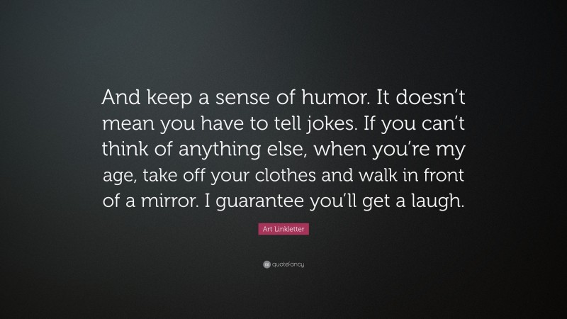 Art Linkletter Quote: “And keep a sense of humor. It doesn’t mean you have to tell jokes. If you can’t think of anything else, when you’re my age, take off your clothes and walk in front of a mirror. I guarantee you’ll get a laugh.”