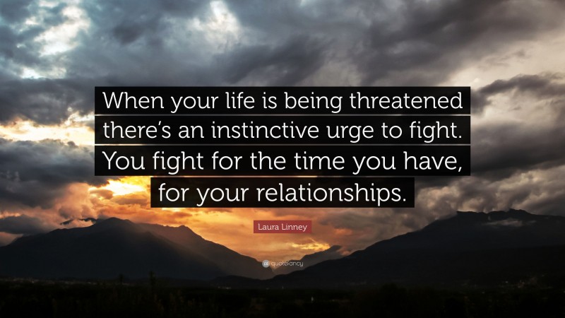 Laura Linney Quote: “When your life is being threatened there’s an instinctive urge to fight. You fight for the time you have, for your relationships.”
