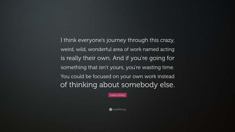 Laura Linney Quote: “I think everyone’s journey through this crazy, weird, wild, wonderful area of work named acting is really their own. And if you’re going for something that isn’t yours, you’re wasting time. You could be focused on your own work instead of thinking about somebody else.”