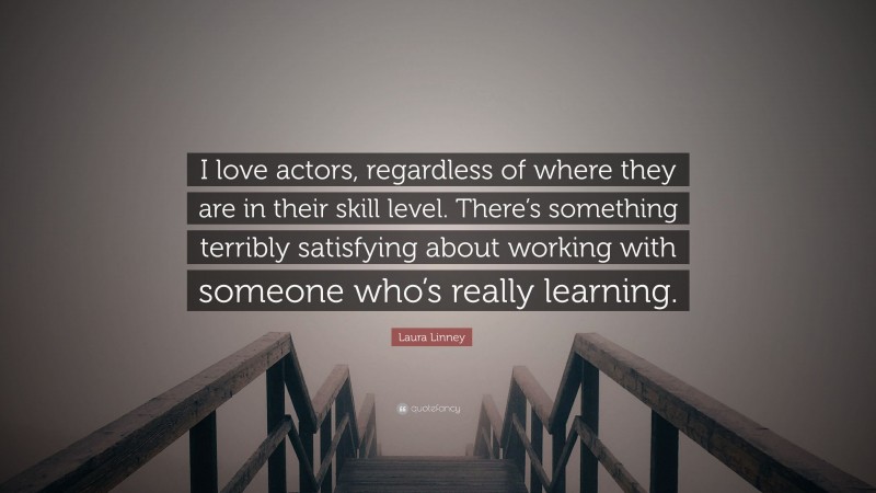 Laura Linney Quote: “I love actors, regardless of where they are in their skill level. There’s something terribly satisfying about working with someone who’s really learning.”