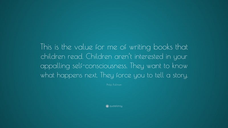 Philip Pullman Quote: “This is the value for me of writing books that children read. Children aren’t interested in your appalling self-consciousness. They want to know what happens next. They force you to tell a story.”
