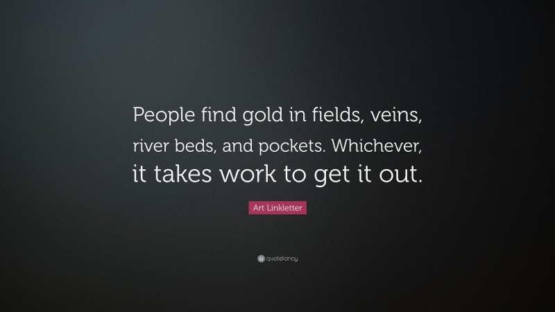 Art Linkletter Quote: “People find gold in fields, veins, river beds, and pockets. Whichever, it takes work to get it out.”