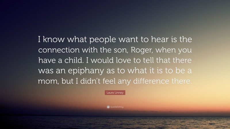 Laura Linney Quote: “I know what people want to hear is the connection with the son, Roger, when you have a child. I would love to tell that there was an epiphany as to what it is to be a mom, but I didn’t feel any difference there.”