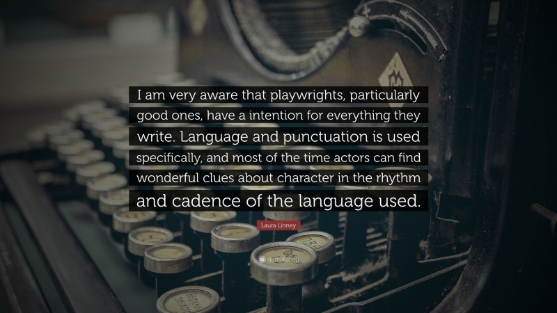 Laura Linney Quote: “I am very aware that playwrights, particularly good ones, have a intention for everything they write. Language and punctuation is used specifically, and most of the time actors can find wonderful clues about character in the rhythm and cadence of the language used.”